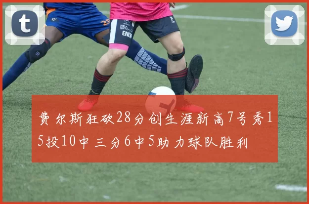 费尔斯狂砍28分创生涯新高7号秀15投10中三分6中5助力球队胜利