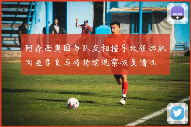 阿森西奥因与队友相撞导致颈部肌肉痉挛皇马将持续观察恢复情况