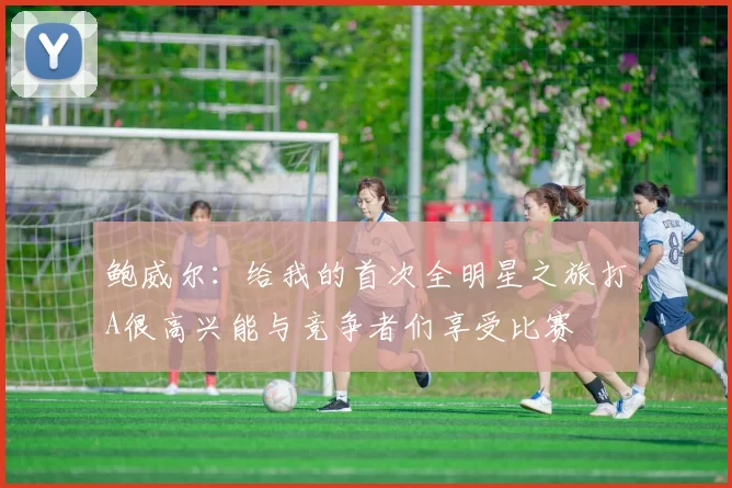 鲍威尔：给我的首次全明星之旅打A很高兴能与竞争者们享受比赛