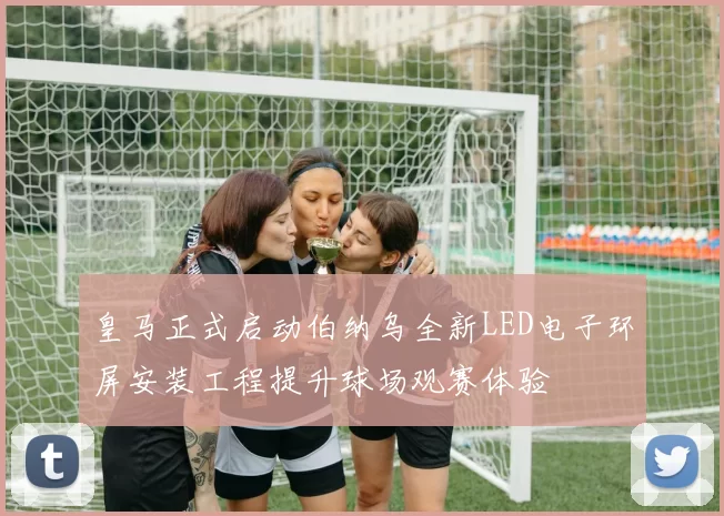 皇马正式启动伯纳乌全新LED电子环屏安装工程提升球场观赛体验