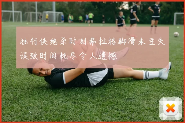 独行侠绝杀时刻弗拉格脚滑米豆失误致时间耗尽令人遗憾