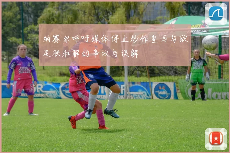 纳赛尔呼吁媒体停止炒作皇马与欧足联和解的争议与误解