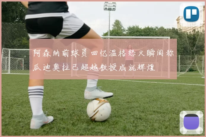 阿森纳前球员回忆温格怒火瞬间称瓜迪奥拉已超越教授成就辉煌