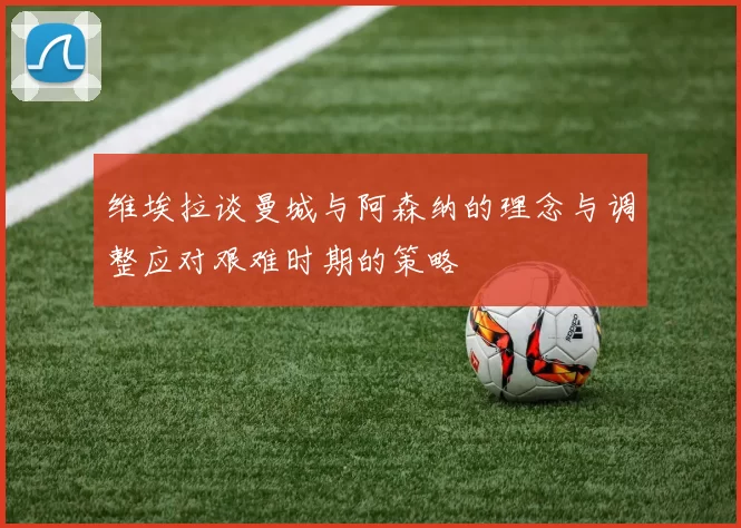 维埃拉谈曼城与阿森纳的理念与调整应对艰难时期的策略