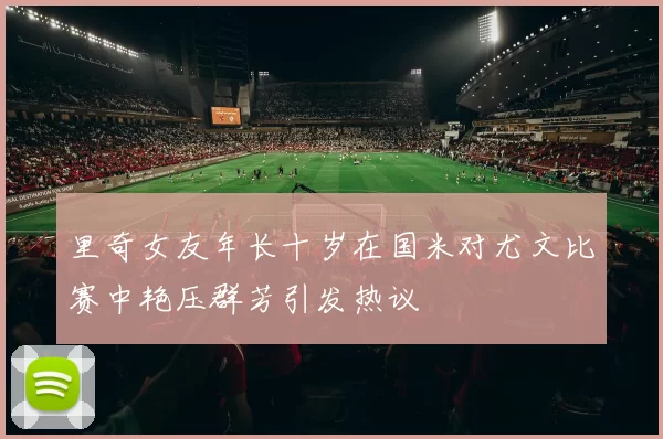 里奇女友年长十岁在国米对尤文比赛中艳压群芳引发热议