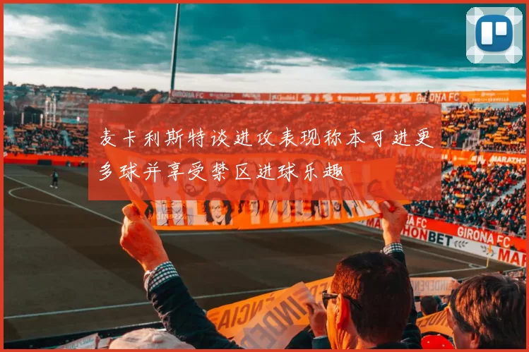 麦卡利斯特谈进攻表现称本可进更多球并享受禁区进球乐趣