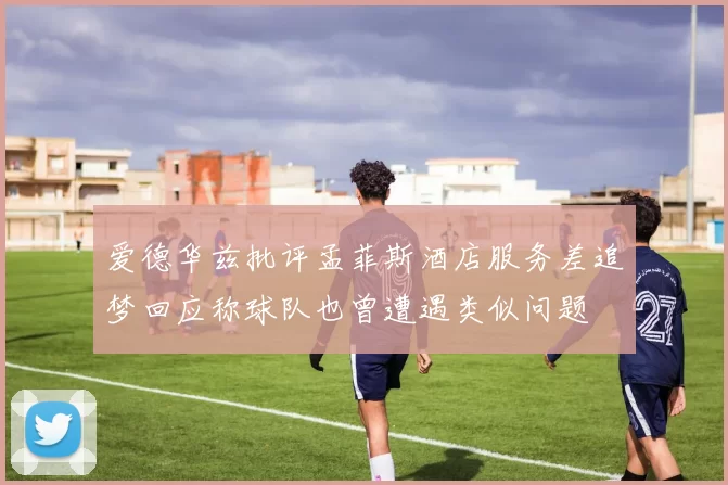 爱德华兹批评孟菲斯酒店服务差追梦回应称球队也曾遭遇类似问题