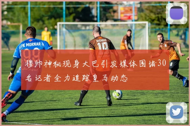 穆帅神秘现身大巴引发媒体围堵30名记者全力追踪皇马动态