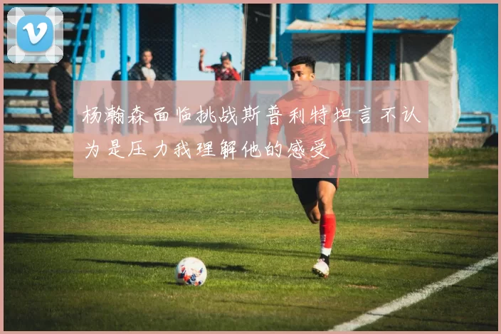 杨瀚森面临挑战斯普利特坦言不认为是压力我理解他的感受