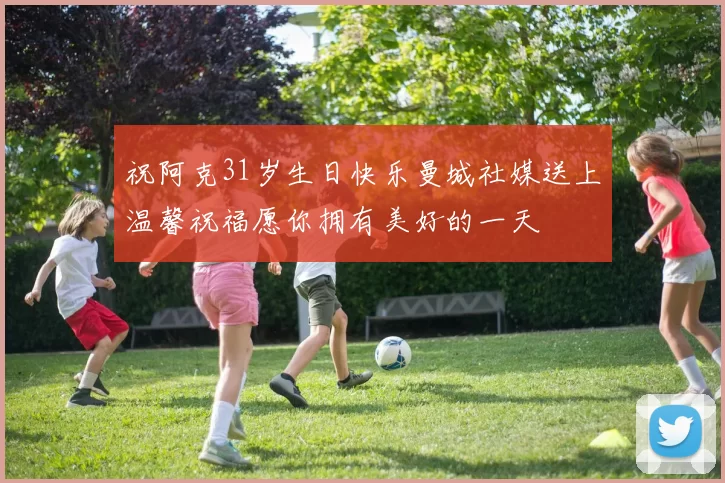 祝阿克31岁生日快乐曼城社媒送上温馨祝福愿你拥有美好的一天