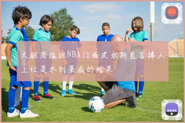 文班若接班NBA门面皮尔斯直言捧人上位是水到渠成的结果