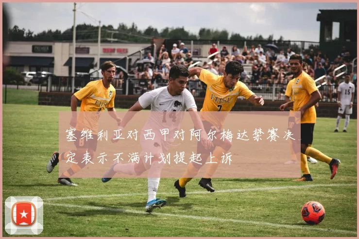 塞维利亚对西甲对阿尔梅达禁赛决定表示不满计划提起上诉