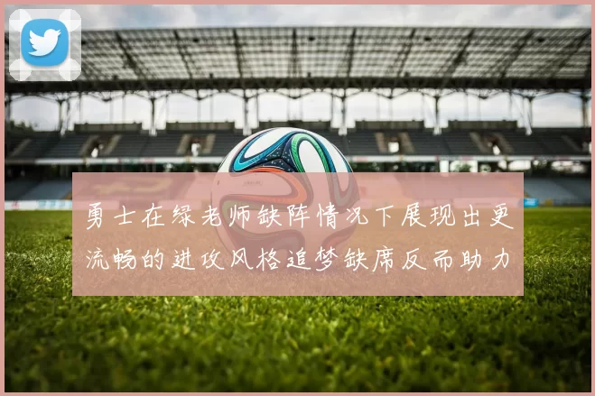 勇士在绿老师缺阵情况下展现出更流畅的进攻风格追梦缺席反而助力球队表现提升