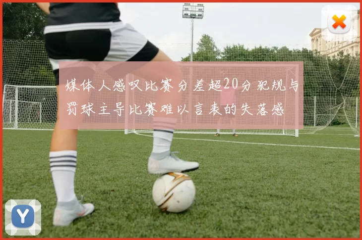 媒体人感叹比赛分差超20分犯规与罚球主导比赛难以言表的失落感